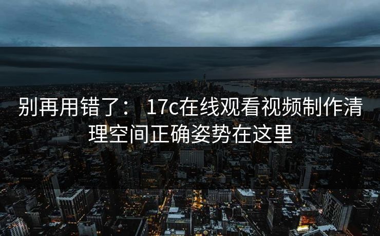 别再用错了： 17c在线观看视频制作清理空间正确姿势在这里  第1张