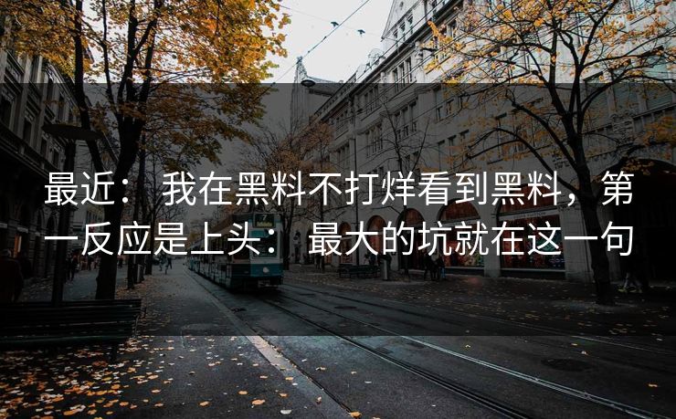 最近： 我在黑料不打烊看到黑料，第一反应是上头： 最大的坑就在这一句